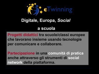 Digitale, Europa, Social
                 a scuola
Progetti didattici tra scuole/classi europee
che lavorano insieme usando tecnologie
per comunicare e collaborare.

Partecipazione in una comunità di pratica
anche attraverso gli strumenti di social
network della piattaforma.
 