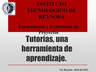 Tutorías, una
herramienta de
aprendizaje.
INSTITUTO
TECNOLÓGICO DE
REYNOSA
Formulación y Evaluación de
Proyectos
Cd. Reynosa Abril del 2013
 