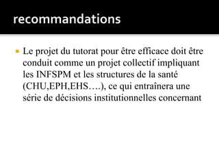  Le projet du tutorat pour être efficace doit être
conduit comme un projet collectif impliquant
les INFSPM et les structures de la santé
(CHU,EPH,EHS….), ce qui entraînera une
série de décisions institutionnelles concernant
 