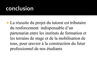  La réussite du projet du tutorat est tributaire
du renforcement indispensable d’un
partenariat entre les instituts de formation et
les terrains de stage et de la mobilisation de
tous, pour œuvrer à la construction du futur
professionnel de nos étudiants
 