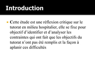  Cette étude est une réflexion critique sur le
tutorat en milieu hospitalier, elle se fixe pour
objectif d’identifier et d’analyser les
contraintes qui ont fait que les objectifs du
tutorat n’ont pas été remplis et la façon à
aplanir ces difficultés
 