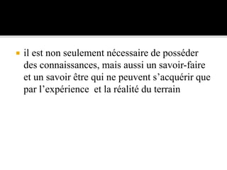  il est non seulement nécessaire de posséder
des connaissances, mais aussi un savoir-faire
et un savoir être qui ne peuvent s’acquérir que
par l’expérience et la réalité du terrain
 