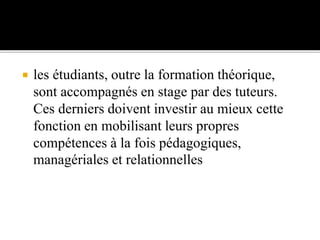  les étudiants, outre la formation théorique,
sont accompagnés en stage par des tuteurs.
Ces derniers doivent investir au mieux cette
fonction en mobilisant leurs propres
compétences à la fois pédagogiques,
managériales et relationnelles
 