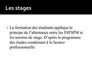  La formation des étudiants applique le
principe de l’alternance entre les INFSPM et
les terrains de stage. D’après le programme
des études conduisant à la licence
professionnelle
 