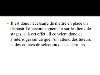  Il est donc nécessaire de mettre en place un
dispositif d’accompagnement sur les lieux de
stages, et à cet effet , il convient donc de
s’interroger sur ce que l’on attend des tuteurs
et des critères de sélection de ces derniers
 