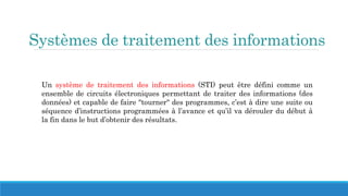 Systèmes de traitement des informations
Un système de traitement des informations (STI) peut être défini comme un
ensemble de circuits électroniques permettant de traiter des informations (des
données) et capable de faire "tourner" des programmes, c’est à dire une suite ou
séquence d’instructions programmées à l’avance et qu’il va dérouler du début à
la fin dans le but d’obtenir des résultats.
 