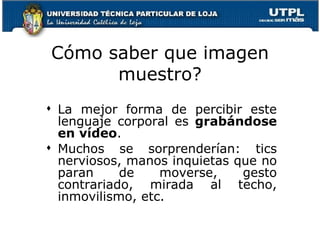 Cómo saber que imagen muestro? La mejor forma de percibir este lenguaje corporal es  grabándose en vídeo .  Muchos se sorprenderían: tics nerviosos, manos inquietas que no paran de moverse, gesto contrariado, mirada al techo, inmovilismo, etc.  