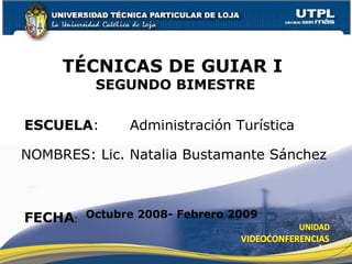 ESCUELA :  Administración Turística NOMBRES: Lic. Natalia Bustamante Sánchez TÉCNICAS DE GUIAR I  SEGUNDO BIMESTRE FECHA : Octubre 2008- Febrero 2009 
