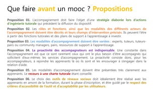 Que faire avant un mooc ? Propositions
Proposition 01. L’accompagnement doit faire l’objet d’une stratégie élaborée lors d’actions
d’ingénierie tutorale qui précèdent la diffusion du dispositif.
Proposition 02. Les rôles et fonctions, ainsi que les modalités des différents acteurs de
l’accompagnement doivent être décrits et leurs champs d’intervention précisés. Ils peuvent l’être
à partir des fonctions tutorales et des plans de support à l’apprentissage à investir.
Proposition 03. Les modalités d’accompagnement doivent être variées : experts, tuteurs, tuteurs-
pairs ou community managers, pairs, ressources de support à l’apprentissage.
Proposition 04. La proactivité des accompagnateurs est indispensable. Une constante dans
l’accompagnement est que ce sont rarement ceux qui ont le plus besoin d’être accompagnés qui
sollicitent d’eux-mêmes les services d’accompagnement. La proactivité consiste donc, pour les
accompagnateurs, à rejoindre les apprenants là où ils sont et les encourager à s’engager dans la
relation d’aide.
Proposition 05. Les modalités d’accompagnement doivent être présentées très clairement aux
apprenants. Le recours à une charte tutorale étant conseillé.
Proposition 06. Le choix des outils de réseaux sociaux doit idéalement être réalisé avec les
apprenants en amont de la formation, durant la phase d’inscription, et être guidé par le respect des
critères d’accessibilité de l’outil et d’acceptabilité par les utilisateurs.
 