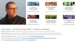 Jacques Rodet — Consultant formateur FOAD — Concepteur pédagogique
Maître de conférence associé à l‘Université de Versailles Saint-Quentin-en-Yvelines, Paris Saclay- Laboratoire LAREQUOI
Enseignant-tuteur à Université de Rennes 1 - Master MFEG. Université de Limoges - licences professionnelles Servicetique et iFOAD.
Université de Picardie Jules Verne – DUFA et DURF. ESPE de Toulouse Le Mirail - Master EFE. Faculté des Sciences de l’éducation de l’ICP.
Initiateur et facilitateur de t@d, le portail du tutorat à distance http://www.tutoratadistance.fr
Directeur de publication de la revue Tutorales https://sites.google.com/site/letutoratadistance/Home/consulter/tutorales
Site : http://sites.google.com/site/jacquesrodet/ Mail : jacques.rodet@free.fr
 