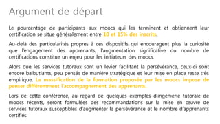 Le pourcentage de participants aux moocs qui les terminent et obtiennent leur
certification se situe généralement entre 10 et 15% des inscrits.
Au-delà des particularités propres à ces dispositifs qui encouragent plus la curiosité
que l’engagement des apprenants, l’augmentation significative du nombre de
certifications constitue un enjeu pour les initiateurs des moocs.
Alors que les services tutoraux sont un levier facilitant la persévérance, ceux-ci sont
encore balbutiants, peu pensés de manière stratégique et leur mise en place reste très
empirique. La massification de la formation proposée par les moocs impose de
penser différemment l’accompagnement des apprenants.
Lors de cette conférence, au regard de quelques exemples d’ingénierie tutorale de
moocs récents, seront formulées des recommandations sur la mise en œuvre de
services tutoraux susceptibles d’augmenter la persévérance et le nombre d’apprenants
certifiés.
Argument de départ
 