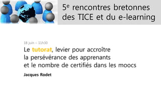 5e rencontres bretonnes
des TICE et du e-learning
18 juin – 11h30
Le tutorat, levier pour accroître
la persévérance des apprenants
et le nombre de certifiés dans les moocs
Jacques Rodet
 
