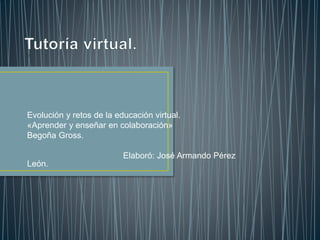 Evolución y retos de la educación virtual.
«Aprender y enseñar en colaboración»
Begoña Gross.
Elaboró: José Armando Pérez
León.
 