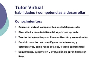 Tutor Virtual
habilidades / competencias a desarrollar
Conocimientos:
 Educación virtual, componentes, metodologías, roles
 Diversidad y características del sujeto que aprende
 Teorías del aprendizaje en línea motivación y comunicación
 Dominio de entornos tecnológicos del e-learning y
colaborativos, como redes sociales, y video conferencias
 Seguimiento, supervisión y evaluación de aprendizajes en
línea
 