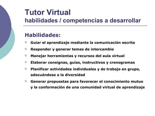 Tutor Virtual
habilidades / competencias a desarrollar
Habilidades:
 Guiar el aprendizaje mediante la comunicación escrita
 Responder y generar temas de intercambio
 Manejar herramientas y recursos del aula virtual
 Elaborar consignas, guías, instructivos y cronogramas
 Planificar actividades individuales y de trabajo en grupo,
adecuándose a la diversidad
 Generar propuestas para favorecer el conocimiento mutuo
y la conformación de una comunidad virtual de aprendizaje
 