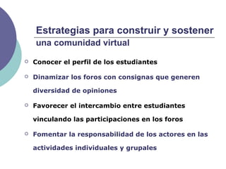 Estrategias para construir y sostener
una comunidad virtual
 Conocer el perfil de los estudiantes
 Dinamizar los foros con consignas que generen
diversidad de opiniones
 Favorecer el intercambio entre estudiantes
vinculando las participaciones en los foros
 Fomentar la responsabilidad de los actores en las
actividades individuales y grupales
 