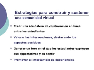 Estrategias para construir y sostener
una comunidad virtual
 Crear una atmósfera de colaboración en línea
entre los estudiantes
 Valorar las intervenciones, destacando los
aspectos positivos
 Generar un foro en el que los estudiantes expresen
sus expectativas y su sentir
 Promover el intercambio de experiencias
 