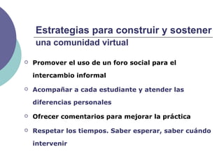 Estrategias para construir y sostener
una comunidad virtual
 Promover el uso de un foro social para el
intercambio informal
 Acompañar a cada estudiante y atender las
diferencias personales
 Ofrecer comentarios para mejorar la práctica
 Respetar los tiempos. Saber esperar, saber cuándo
intervenir
 