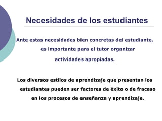 Necesidades de los estudiantes
Ante estas necesidades bien concretas del estudiante,
es importante para el tutor organizar
actividades apropiadas.
Los diversos estilos de aprendizaje que presentan los
estudiantes pueden ser factores de éxito o de fracaso
en los procesos de enseñanza y aprendizaje.
 