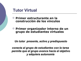 Tutor Virtual
 Primer estructurante en la
construcción de los vínculos
 Primer organizador interno de un
grupo de estudiantes virtuales
Un tutor presente, activo y predispuestoUn tutor presente, activo y predispuesto
conecta al grupo de estudiantes con la tareaconecta al grupo de estudiantes con la tarea
permite que el grupo avance hacia el objetivopermite que el grupo avance hacia el objetivo
y adquiera autonomíay adquiera autonomía
 