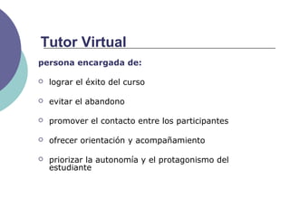persona encargada de:
 lograr el éxito del curso
 evitar el abandono
 promover el contacto entre los participantes
 ofrecer orientación y acompañamiento
 priorizar la autonomía y el protagonismo del
estudiante
Tutor Virtual
 