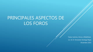 PRINCIPALES ASPECTOS DE
LOS FOROS
Tarea: tutoría y foros a SlideShare.
Lic. En D. Fernando Sisniega Rojas
Diciembre 2015
 