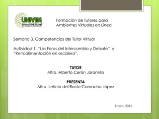 Formación de Tutores para
Ambientes Virtuales en Línea
Semana 3. Competencias del Tutor Virtual
Actividad 1. “Los Foros del Intercambio y Debate” y
“Retroalimentación en escalera”.
TUTOR
Mtro. Alberto Cerón Jaramillo
PRESENTA
Mtra. Leticia del Rocío Camacho López
Enero, 2015
 