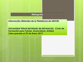 Bibliografía
Información Obtenida de la Plataforma de UNIVIM
Universidad Virtual del Estado de Michoacán. Curso de
Formación para Tutores. Licenciatura. Unidad
3.Recuperado el 29 de Enero 2015
 