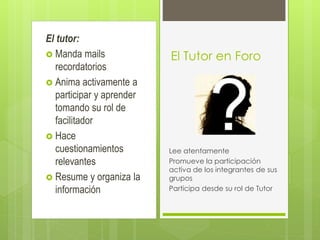 El tutor:
 Manda mails
recordatorios
 Anima activamente a
participar y aprender
tomando su rol de
facilitador
 Hace
cuestionamientos
relevantes
 Resume y organiza la
información
El Tutor en Foro
Lee atentamente
Promueve la participación
activa de los integrantes de sus
grupos
Participa desde su rol de Tutor
 