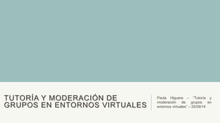 TUTORÍA Y MODERACIÓN DE 
GRUPOS EN ENTORNOS VIRTUALES 
Paula Higuera – “Tutoría y 
moderación de grupos en 
entornos virtuales” – 25/09/14 
 