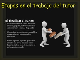 Etapas en el trabajo del tutor
Al finalizar el curso:
• Realice el cierre del curso mediante
síntesis grupales, autoevaluaciones,
comentarios y foros de despedida.
• Comunique en un tiempo razonable a
sus estudiantes los resultados
obtenidos.
• Señale aquellos aspectos que deben
mejorar y a la vez muestre cómo
hacerlo. Valore en todo momento el
esfuerzo demostrado.
 