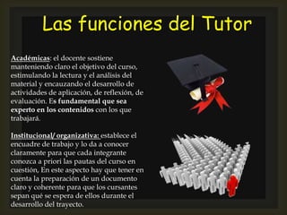 Las funciones del Tutor
Académicas: el docente sostiene
manteniendo claro el objetivo del curso,
estimulando la lectura y el análisis del
material y encauzando el desarrollo de
actividades de aplicación, de reflexión, de
evaluación. Es fundamental que sea
experto en los contenidos con los que
trabajará.
Institucional/ organizativa: establece el
encuadre de trabajo y lo da a conocer
claramente para que cada integrante
conozca a priori las pautas del curso en
cuestión, En este aspecto hay que tener en
cuenta la preparación de un documento
claro y coherente para que los cursantes
sepan qué se espera de ellos durante el
desarrollo del trayecto.
 