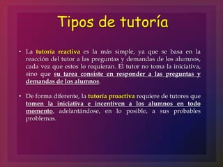 Tipos de tutoría
• La tutoría reactiva es la más simple, ya que se basa en la
reacción del tutor a las preguntas y demandas de los alumnos,
cada vez que estos lo requieran. El tutor no toma la iniciativa,
sino que su tarea consiste en responder a las preguntas y
demandas de los alumnos.
• De forma diferente, la tutoría proactiva requiere de tutores que
tomen la iniciativa e incentiven a los alumnos en todo
momento, adelantándose, en lo posible, a sus probables
problemas.
 