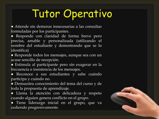 Tutor Operativo
● Atiende sin demoras innecesarias a las consultas
formuladas por los participantes.
● Responde con claridad de forma breve pero
precisa, amable y personalizada (utilizando el
nombre del estudiante y demostrando que se lo
identifica)
● Responde todos los mensajes, aunque sea con un
acuse sencillo de recepción.
● Estimula al participante pero sin exagerar en la
frecuencia o insistencia de los mensajes.
● Reconoce a sus estudiantes y sabe cuándo
participa y cuándo no.
● Demuestra conocimiento del tema del curso y de
toda la propuesta de aprendizaje.
● Llama la atención con delicadeza y respeto
cuando alguien genera conflicto en el grupo.
● Tiene liderazgo inicial en el grupo, que va
cediendo progresivamente.
 