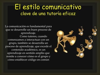 El estilo comunicativo
clave de una tutoría eficaz
La comunicación es fundamental para
que se desarrolle un buen proceso de
aprendizaje.
Como tutores, cuando
comenzamos a interactuar con un
grupo, también se desarrolla un
proceso de aprendizaje, que excede el
contenido académico, es un
aprendizaje en sentido amplio que
remite a conocer cómo es el grupo y
cómo establecer código en común
 