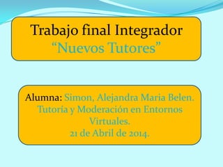 Trabajo final Integrador
“Nuevos Tutores”
Alumna: Simon, Alejandra Maria Belen.
Tutoría y Moderación en Entornos
Virtuales.
21 de Abril de 2014.
 