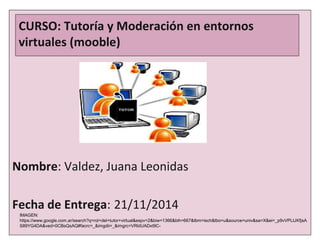 CURSO: Tutoría y Moderación en entornos 
virtuales (mooble) 
Nombre: Valdez, Juana Leonidas 
Fecha de Entrega: 21/11/2014 
IMAGEN: 
https://www.google.com.ar/search?q=rol+del+tutor+virtual&espv=2&biw=1366&bih=667&tbm=isch&tbo=u&source=univ&sa=X&ei=_p9vVPLtJKfjsA 
S89YG4DA&ved=0CBsQsAQ#facrc=_&imgdii=_&imgrc=VRldUADxt9C- 
 