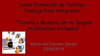 “Tutoría y Moderación de Grupos
en Entornos Virtuales”
María del Carmen Gareis
03/08/2014
Curso Formación de Tutores
Trabajo final integrador
 