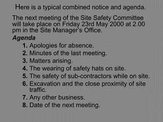 Here is a typical combined notice and agenda.
The next meeting of the Site Safety Committee
will take place on Friday 23rd May 2000 at 2.00
pm in the Site Manager’s Office.
Agenda
1. Apologies for absence.
2. Minutes of the last meeting.
3. Matters arising.
4. The wearing of safety hats on site.
5. The safety of sub-contractors while on site.
6. Excavation and the close proximity of site
traffic.
7. Any other business.
8. Date of the next meeting.
 