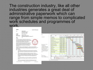 The construction industry, like all other
industries generates a great deal of
administrative paperwork which can
range from simple memos to complicated
work schedules and programmes of
work.
 