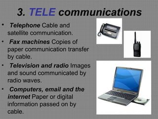 3. TELE communications
• Telephone Cable and
satellite communication.
• Fax machines Copies of
paper communication transfer
by cable.
• Television and radio Images
and sound communicated by
radio waves.
• Computers, email and the
internet Paper or digital
information passed on by
cable.
 