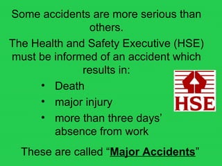 Some accidents are more serious than
others.
The Health and Safety Executive (HSE)
must be informed of an accident which
results in:
• Death
• major injury
• more than three days’
absence from work
These are called “Major Accidents”
 