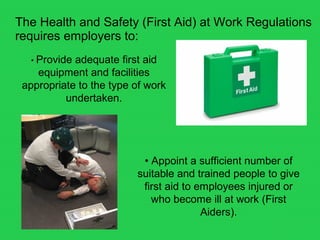 The Health and Safety (First Aid) at Work Regulations
requires employers to:
• Provide adequate first aid
equipment and facilities
appropriate to the type of work
undertaken.
• Appoint a sufficient number of
suitable and trained people to give
first aid to employees injured or
who become ill at work (First
Aiders).
 
