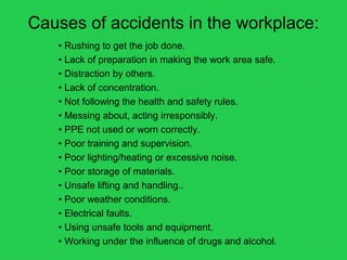 Causes of accidents in the workplace:
• Rushing to get the job done.
• Lack of preparation in making the work area safe.
• Distraction by others.
• Lack of concentration.
• Not following the health and safety rules.
• Messing about, acting irresponsibly.
• PPE not used or worn correctly.
• Poor training and supervision.
• Poor lighting/heating or excessive noise.
• Poor storage of materials.
• Unsafe lifting and handling..
• Poor weather conditions.
• Electrical faults.
• Using unsafe tools and equipment.
• Working under the influence of drugs and alcohol.
 