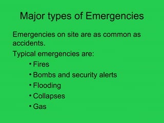 Major types of Emergencies
Emergencies on site are as common as
accidents.
Typical emergencies are:
• Fires
• Bombs and security alerts
• Flooding
• Collapses
• Gas
 