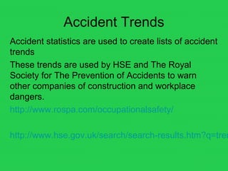 Accident Trends
Accident statistics are used to create lists of accident
trends
These trends are used by HSE and The Royal
Society for The Prevention of Accidents to warn
other companies of construction and workplace
dangers.
http://www.rospa.com/occupationalsafety/
http://www.hse.gov.uk/search/search-results.htm?q=tren
 