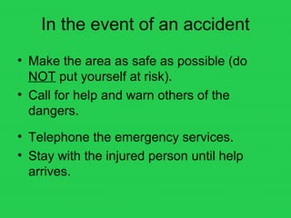 In the event of an accident
• Make the area as safe as possible (do
NOT put yourself at risk).
• Call for help and warn others of the
dangers.
• Telephone the emergency services.
• Stay with the injured person until help
arrives.
 