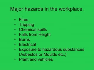 Major hazards in the workplace.
• Fires
• Tripping
• Chemical spills
• Falls from Height
• Burns
• Electrical
• Exposure to hazardous substances
(Asbestos or Moulds etc.)
• Plant and vehicles
 
