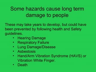 Some hazards cause long term
damage to people
These may take years to develop, but could have
been prevented by following health and Safety
guidelines.
• Hearing Damage
• Respiratory Failure
• Lung Damage/Disease
• Asbestosis
• Hand/Arm Vibration Syndrome (HAVS) or
Vibration White Finger.
• Death
 