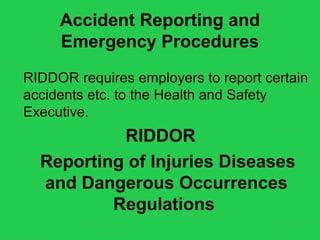 Accident Reporting and
Emergency Procedures
RIDDOR requires employers to report certain
accidents etc. to the Health and Safety
Executive.
RIDDOR
Reporting of Injuries Diseases
and Dangerous Occurrences
Regulations
 